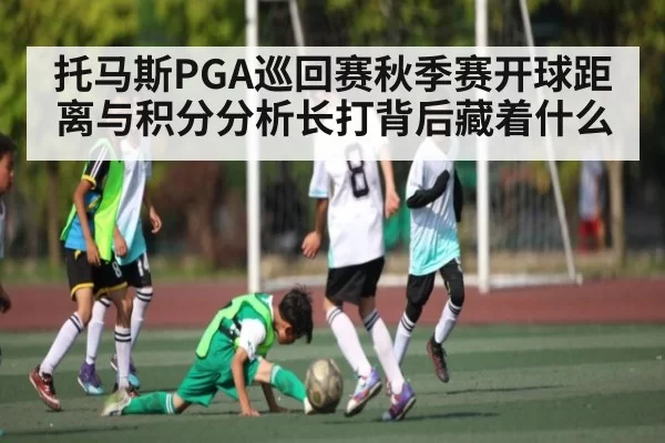 托马斯PGA巡回赛秋季赛开球距离与积分分析长打背后藏着什么